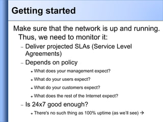 Make sure that the network is up and running.
Thus, we need to monitor it:
 Deliver projected SLAs (Service Level
Agreements)
 Depends on policy
 What does your management expect?
 What do your users expect?
 What do your customers expect?
 What does the rest of the Internet expect?
 Is 24x7 good enough?
 There's no such thing as 100% uptime (as we’ll see) 
Getting started
 