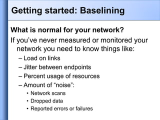 Getting started: Baselining
What is normal for your network?
If you’ve never measured or monitored your
network you need to know things like:
– Load on links
– Jitter between endpoints
– Percent usage of resources
– Amount of “noise”:
• Network scans
• Dropped data
• Reported errors or failures
 