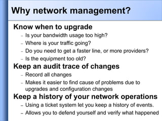 Know when to upgrade
 Is your bandwidth usage too high?
 Where is your traffic going?
 Do you need to get a faster line, or more providers?
 Is the equipment too old?
Keep an audit trace of changes
 Record all changes
 Makes it easier to find cause of problems due to
upgrades and configuration changes
Keep a history of your network operations
– Using a ticket system let you keep a history of events.
– Allows you to defend yourself and verify what happened
Why network management?
 