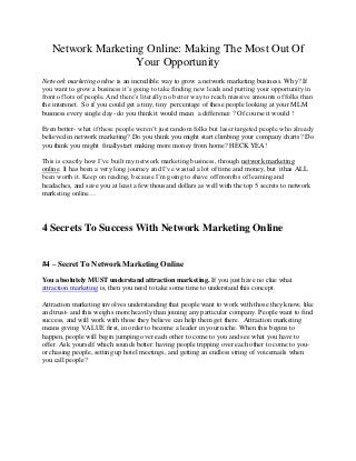 Network Marketing Online: Making The Most Out Of
                   Your Opportunity
Network marketing online is an incredible way to grow a network marketing business. Why? If
you want to grow a business it’s going to take finding new leads and putting your opportunity in
front of lots of people. And there’s literally no better way to reach massive amounts of folks than
the interenet. So if you could get a tiny, tiny percentage of these people looking at your MLM
business every single day- do you think it would mean a difference ? Of course it would !

Even better- what if these people weren’t just random folks but laser targeted people who already
believed in network marketing? Do you think you might start climbing your company charts? Do
you think you might finallystart making more money from home? HECK YEA!

This is exactly how I’ve built my network marketing business, through network marketing
online. It has been a very long journey and I’ve wasted a lot of time and money, but ithas ALL
been worth it. Keep on reading, because I’m going to shave off months of learning and
headaches, and save you at least a few thousand dollars as well with the top 5 secrets to network
marketing online…




4 Secrets To Success With Network Marketing Online


#4 – Secret To Network Marketing Online

You absolutely MUST understand attraction marketing. If you just have no clue what
attraction marketing is, then you need to take some time to understand this concept.

Attraction marketing involves understanding that people want to work with those they know, like
and trust- and this weighs more heavily than joining any particular company. People want to find
success, and will work with those they believe can help them get there. Attraction marketing
means giving VALUE first, in order to become a leader in your niche. When this begins to
happen, people will begin jumping over each other to come to you and see what you have to
offer. Ask yourself which sounds better: having people tripping over each other to come to you-
or chasing people, setting up hotel meetings, and getting an endless string of voicemails when
you call people?
 