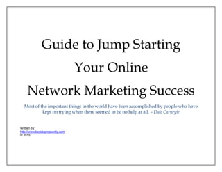 Guide to Jump Starting
Your Online
Network Marketing Success
Most of the important things in the world have been accomplished by people who have
kept on trying when there seemed to be no help at all. – Dale Carnegie
Written by:
http://www.toolstoprosperity.com
© 2015
 