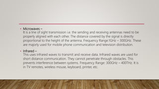• Microwaves –
It is a line of sight transmission i.e. the sending and receiving antennas need to be
properly aligned with each other. The distance covered by the signal is directly
proportional to the height of the antenna. Frequency Range:1GHz – 300GHz. These
are majorly used for mobile phone communication and television distribution.
• Infrared –
This uses infrared waves to transmit and receive data. Infrared waves are used for
short distance communication. They cannot penetrate through obstacles. This
prevents interference between systems. Frequency Range: 300GHz – 400THz. It is
in TV remotes, wireless mouse, keyboard, printer, etc.
 