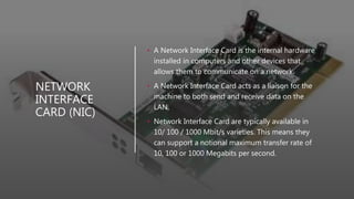 NETWORK
INTERFACE
CARD (NIC)
• A Network Interface Card is the internal hardware
installed in computers and other devices that
allows them to communicate on a network.
• A Network Interface Card acts as a liaison for the
machine to both send and receive data on the
LAN.
• Network Interface Card are typically available in
10/ 100 / 1000 Mbit/s varieties. This means they
can support a notional maximum transfer rate of
10, 100 or 1000 Megabits per second.
 
