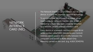 NETWORK
INTERFACE
CARD (NIC)
• The Network Interface Card functions like an I/O
device: it is built for a specific network technology.
• To accommodate the mismatch in speed, since
most computer networks transfer data across a
medium at a fixed rate, each computer attached
to a network contain network interface card.
• Every device or a network card has a unique 48-bt
serial number called MAC (Media Access Control)
Address, which used to direct traffic between the
computers and stored in ROM (Read-Only
Memory) carried on the card. (e.g: A1B2C3D4E5F6)
 