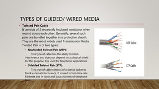 TYPES OF GUIDED/ WIRED MEDIA
• Twisted Pair Cable
It consists of 2 separately insulated conductor wires
wound about each other. Generally, several such
pairs are bundled together in a protective sheath.
They are the most widely used Transmission Media.
Twisted Pair is of two types:
• Unshielded Twisted Pair (UTP):
This type of cable has the ability to block
interference and does not depend on a physical shield
for this purpose. It is used for telephonic applications.
• Shielded Twisted Pair (STP):
This type of cable consists of a special jacket to
block external interference. It is used in fast-data-rate
Ethernet and in voice and data channels of telephone
lines.
 