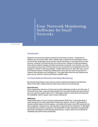 Free Network Monitoring
                                Software for Small
                                Networks

> WHITEPAPER




                   Introduction

                   Networks are becoming critical components of business success - irrespective of
                   whether you are small or BIG. When network fails, customers and employees cannot
                   communicate, employees cannot access critical information or use basic print or email
                   services, resulting in productivity loss and revenue loss. Network monitoring software
                   tools reduce network outages and allow businesses to operate more fluently, cut costs,
                   and prevent revenue loss. And for those who are small and are not allowed to think of a
                   budget for network monitoring software, a better alternative is to start with open source
                   and freeware network monitoring software that reduce the time and money spent on
                   network administration and management. This paper talks about the top freeware and
                   open source network monitoring software available today.

                   4 Critical Network Elements that Need Monitoring
                   Businesses depending on their size buy various networking infrastructure elements.
                   Some of the basic network elements that need continuous monitoring are:

                   Email Servers:
                   Every organization will have an Email server which distributes emails to all LAN users. If
                   the email server fails, users are disconnected from the external world and key functions
                   such as customer support takes a hit. IT Managers need to monitor their email servers
                   for availability, mails in queue, size of mails received etc.

                   WAN links:
                   Small Enterprises can save money by optimizing the WAN links. If oversubscribed, it
                   costs heavily and if under subscribed it chokes the network. Hence IT administrators
                   should carefully balance the throughput, committed information rate (CIR) and burst rate
                   with congestion, response time, and discards to optimize the link utilization. IT Managers
                   should also find out who’s using the most bandwidth to make necessary arrangements.
                   Apart from bandwidth monitoring (discussed above), routers need to be monitored for
                   availability and performance periodically.




               1                              © 2010 ZOHO Corp, Inc. | www.opmanager.com | +1-925-924-9500
 