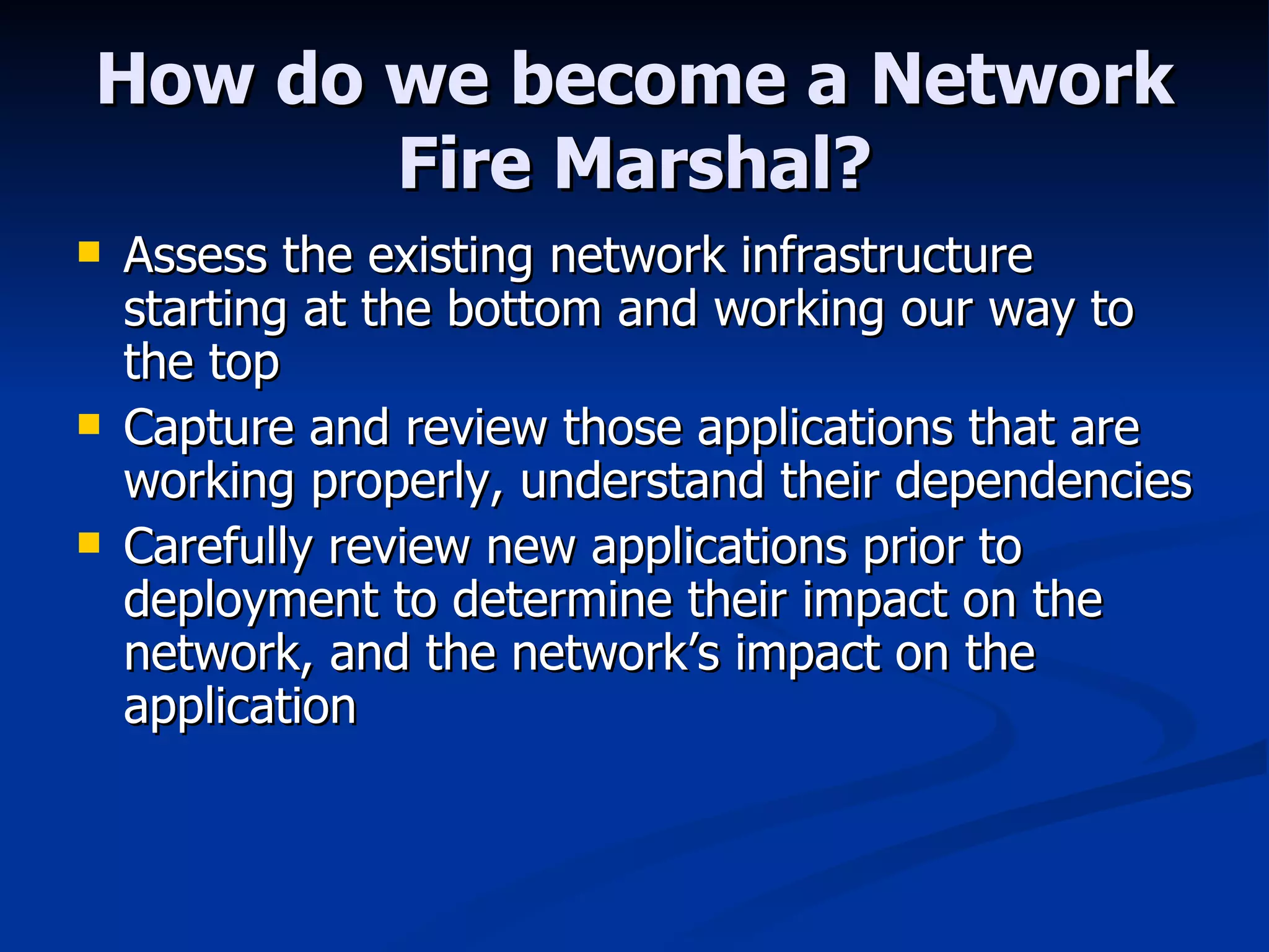 How do we become a Network Fire Marshal? Assess the existing network infrastructure starting at the bottom and working our way to the top Capture and review those applications that are working properly, understand their dependencies Carefully review new applications prior to deployment to determine their impact on the network, and the network’s impact on the application 