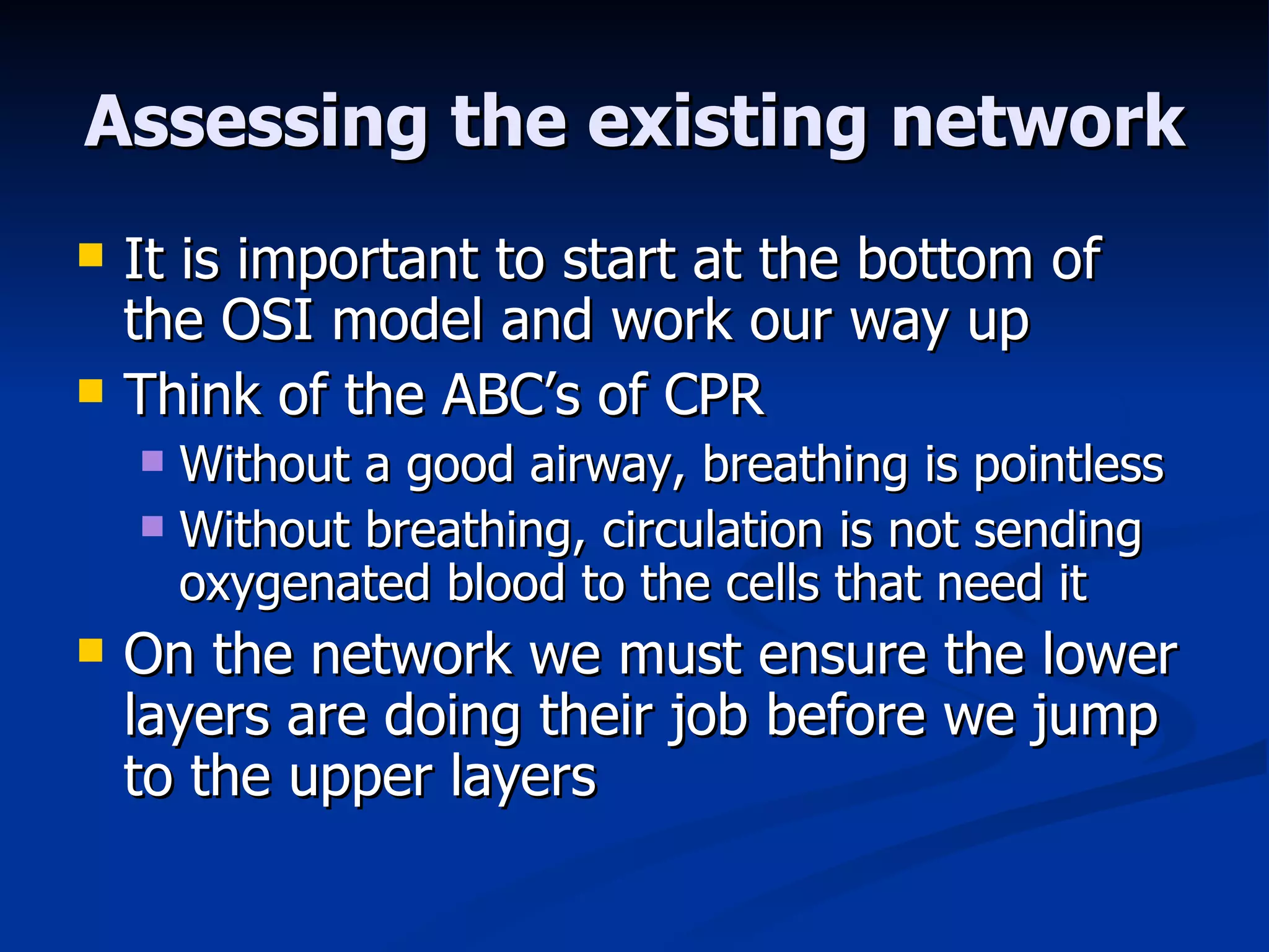 Assessing the existing network It is important to start at the bottom of the OSI model and work our way up Think of the ABC’s of CPR Without a good airway, breathing is pointless Without breathing, circulation is not sending oxygenated blood to the cells that need it On the network we must ensure the lower layers are doing their job before we jump to the upper layers 