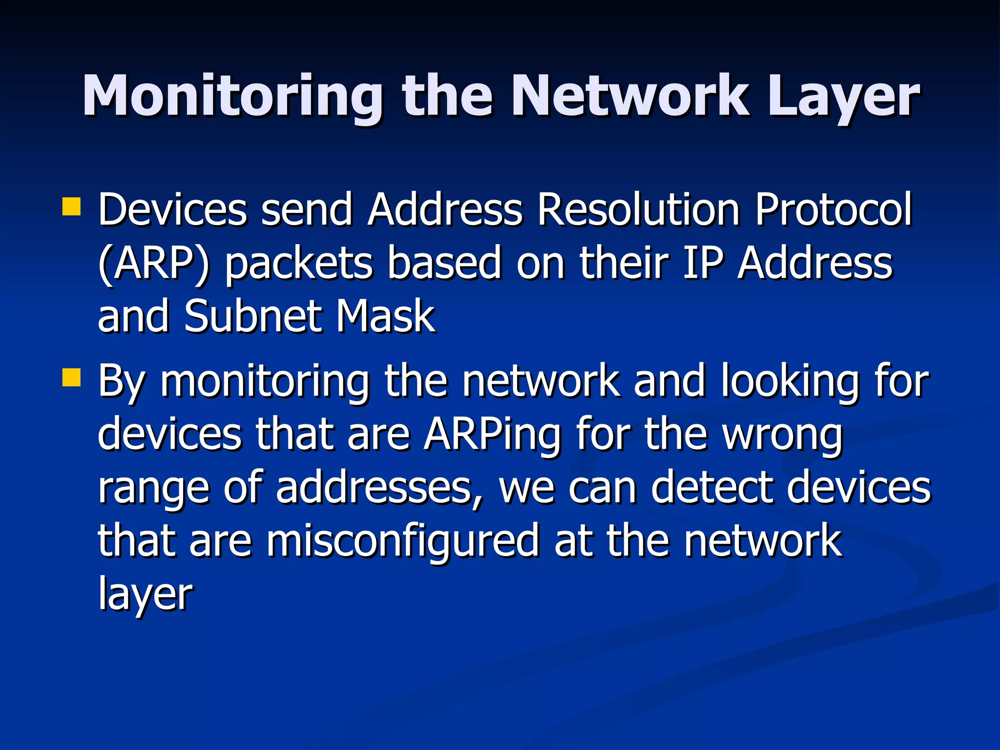 Monitoring the Network Layer Devices send Address Resolution Protocol (ARP) packets based on their IP Address and Subnet Mask By monitoring the network and looking for devices that are ARPing for the wrong range of addresses, we can detect devices that are misconfigured at the network layer 