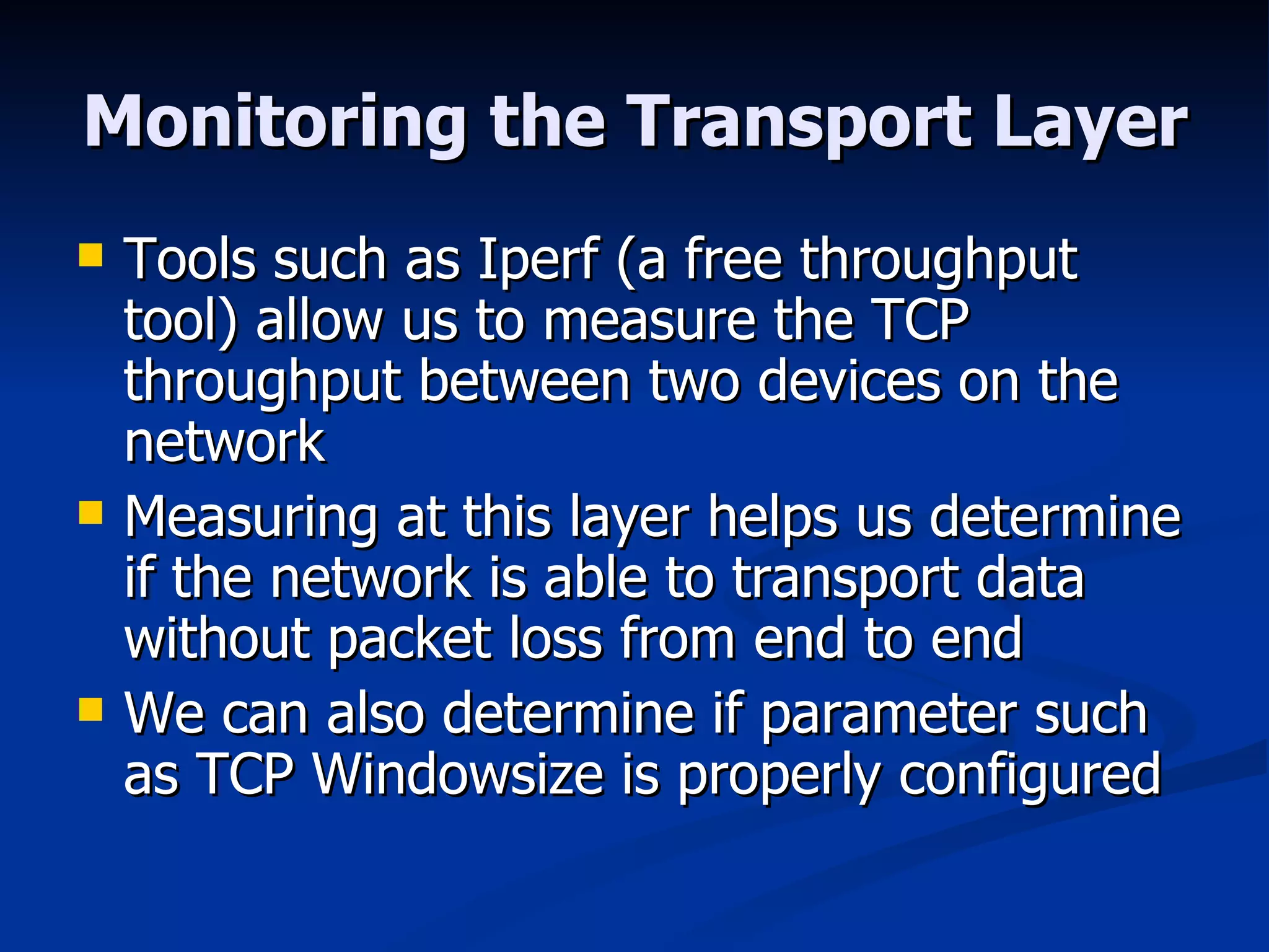 Monitoring the Transport Layer Tools such as Iperf (a free throughput tool) allow us to measure the TCP throughput between two devices on the network Measuring at this layer helps us determine if the network is able to transport data without packet loss from end to end We can also determine if parameter such as TCP Windowsize is properly configured 