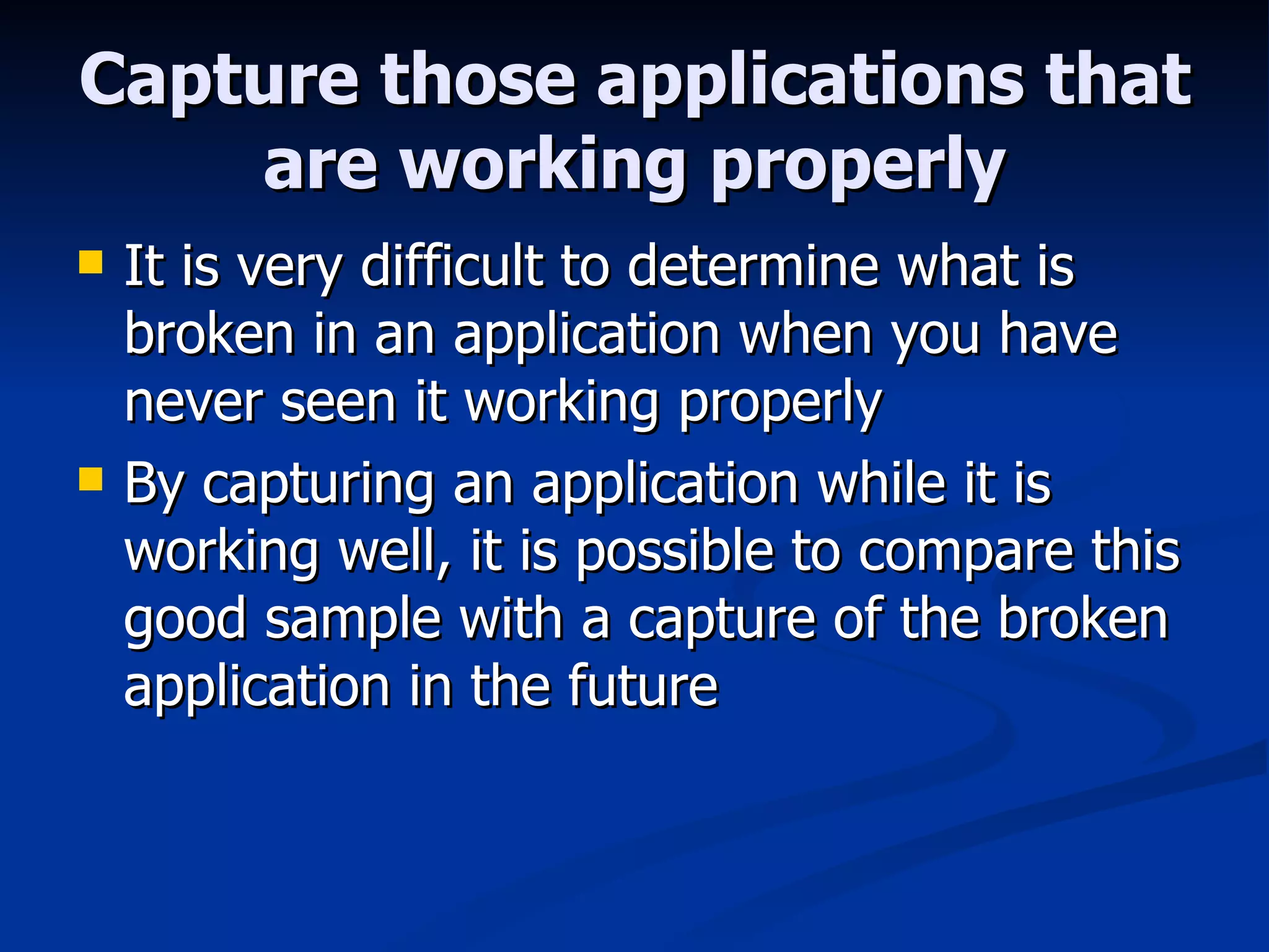 Capture those applications that are working properly It is very difficult to determine what is broken in an application when you have never seen it working properly By capturing an application while it is working well, it is possible to compare this good sample with a capture of the broken application in the future 