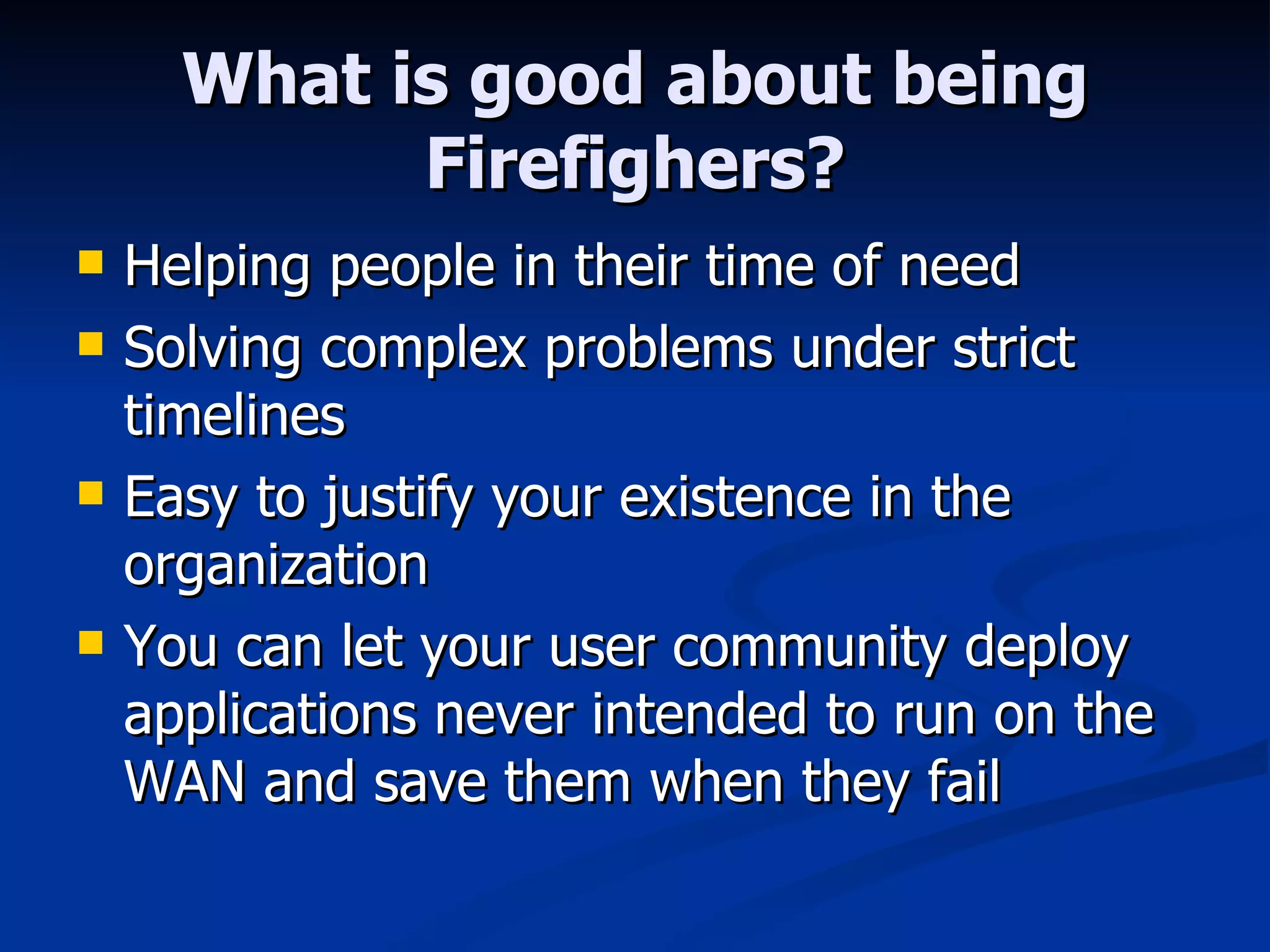 What is good about being Firefighers? Helping people in their time of need Solving complex problems under strict timelines Easy to justify your existence in the organization You can let your user community deploy applications never intended to run on the WAN and save them when they fail 
