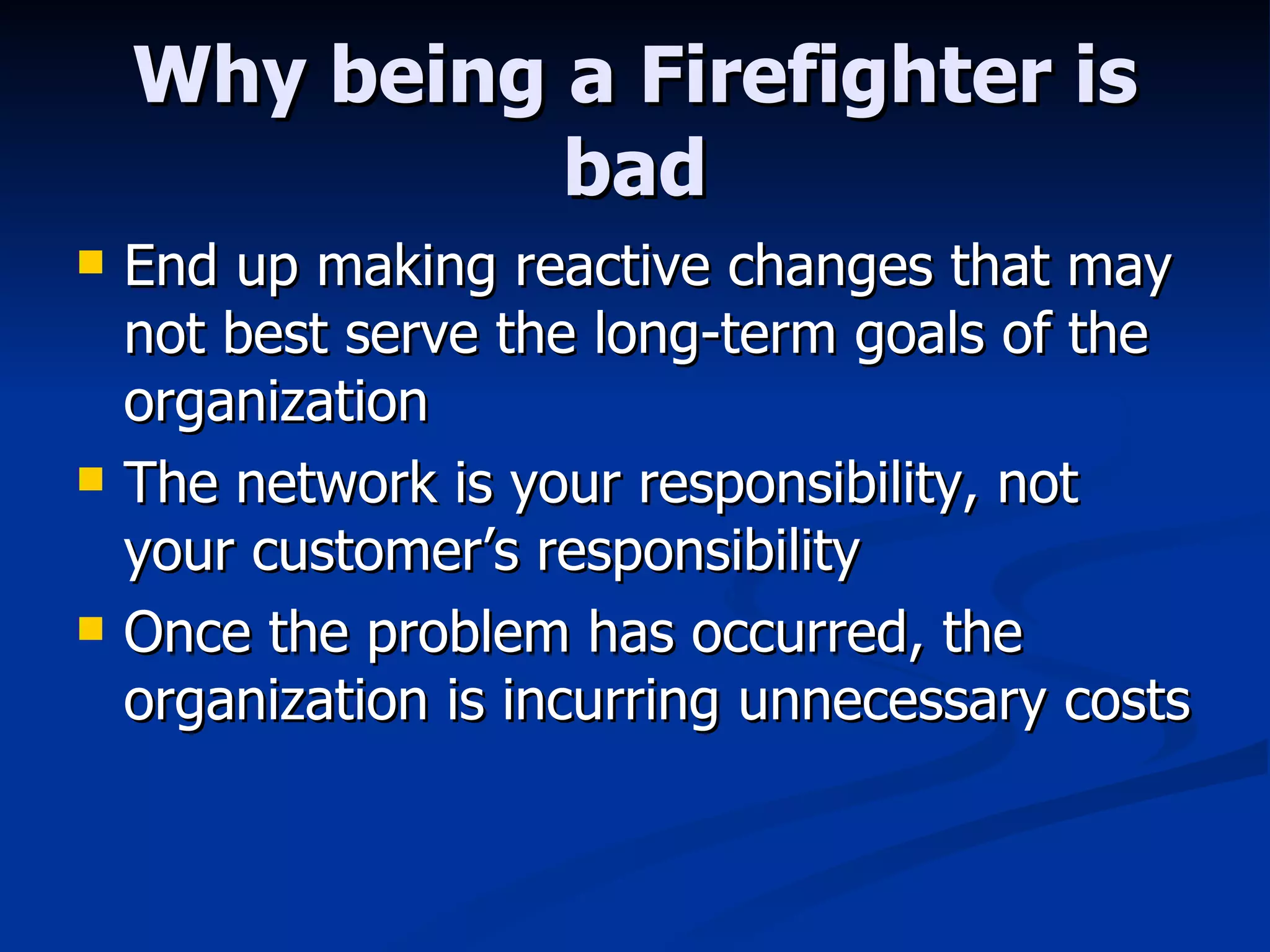 Why being a Firefighter is bad End up making reactive changes that may not best serve the long-term goals of the organization The network is your responsibility, not your customer’s responsibility Once the problem has occurred, the organization is incurring unnecessary costs 