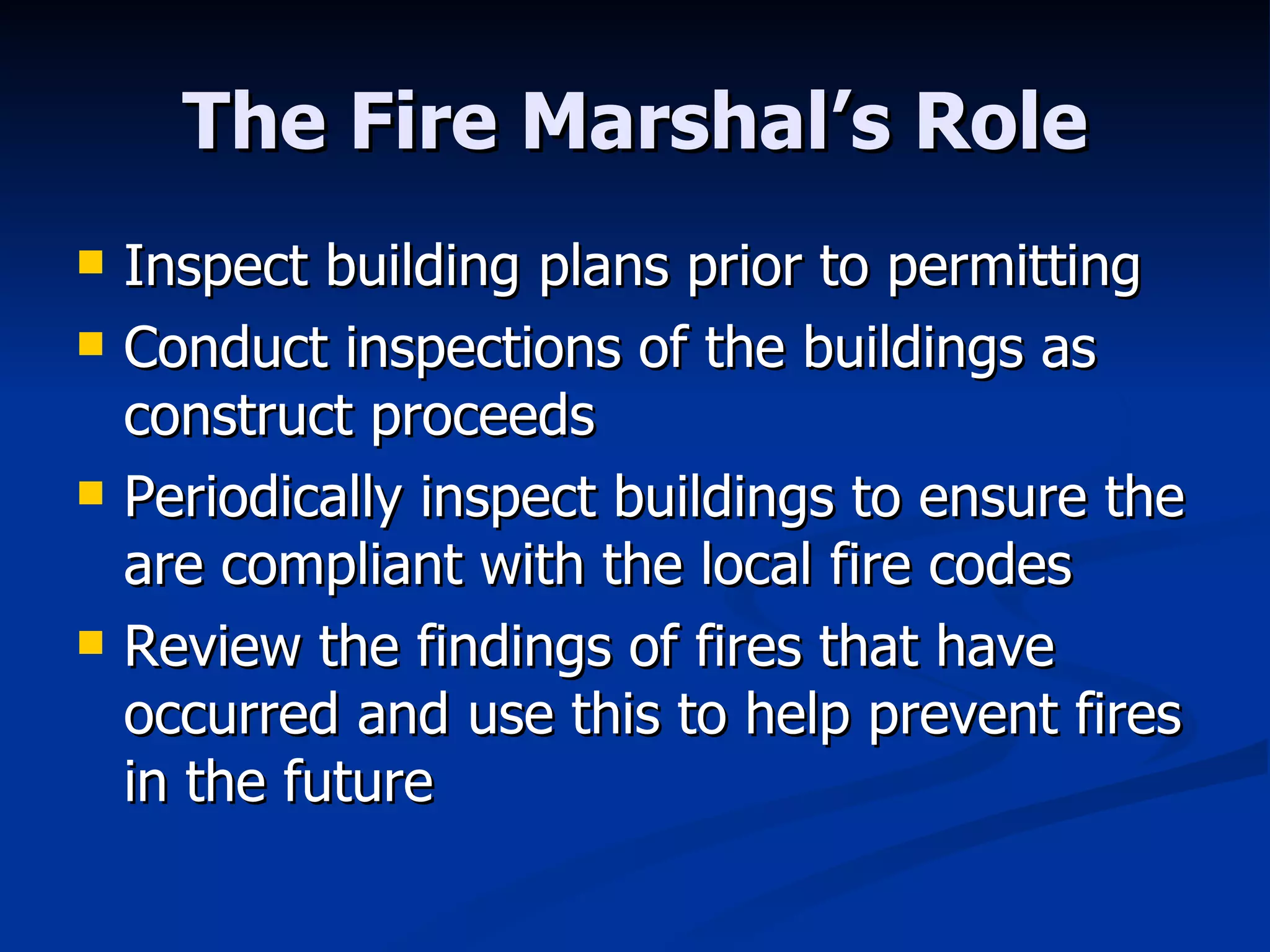 The Fire Marshal’s Role Inspect building plans prior to permitting Conduct inspections of the buildings as construct proceeds Periodically inspect buildings to ensure the are compliant with the local fire codes Review the findings of fires that have occurred and use this to help prevent fires in the future 