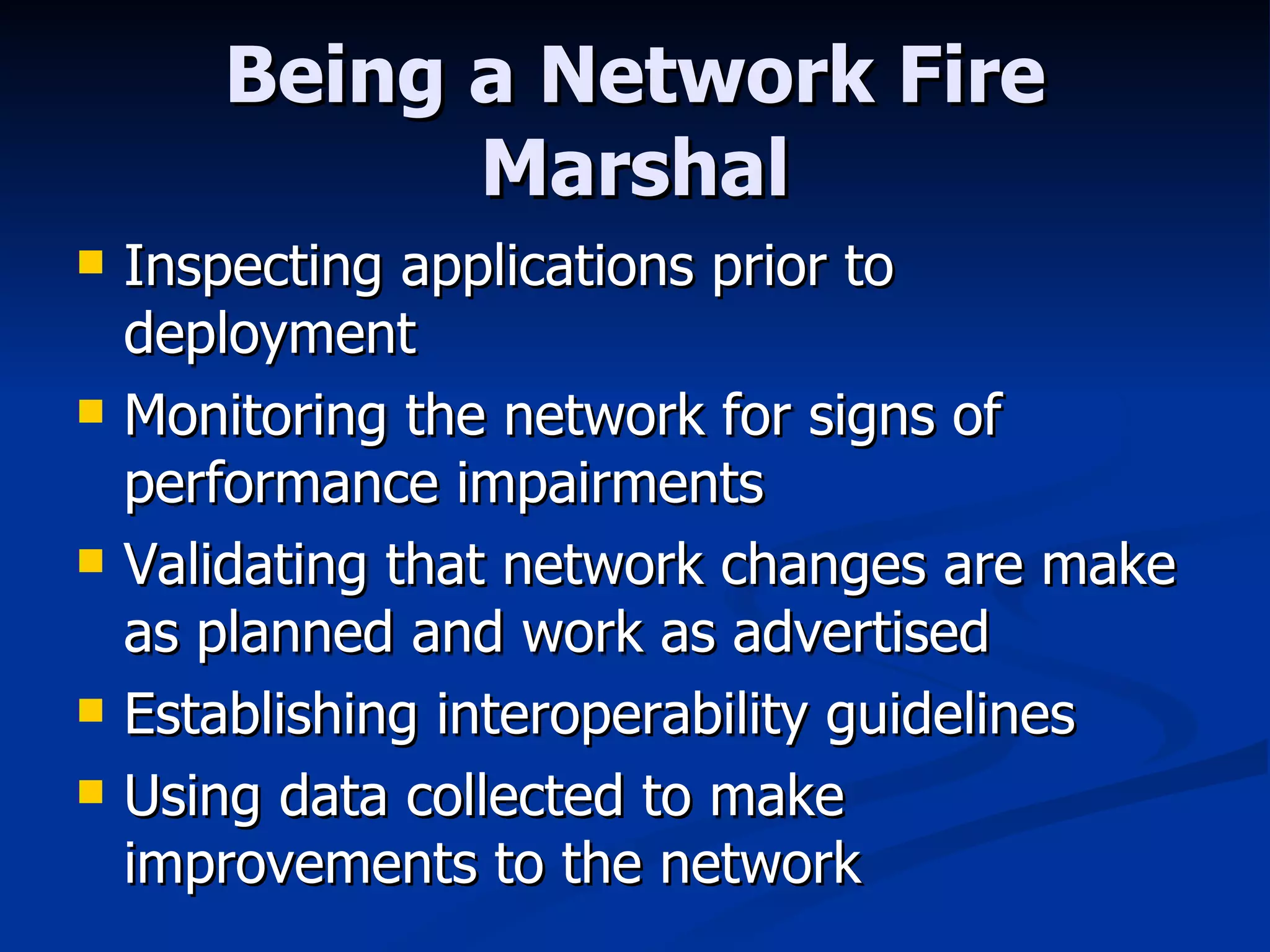 Being a Network Fire Marshal Inspecting applications prior to deployment Monitoring the network for signs of performance impairments Validating that network changes are make as planned and work as advertised Establishing interoperability guidelines Using data collected to make improvements to the network  