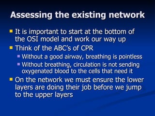 Assessing the existing network It is important to start at the bottom of the OSI model and work our way up Think of the ABC’s of CPR Without a good airway, breathing is pointless Without breathing, circulation is not sending oxygenated blood to the cells that need it On the network we must ensure the lower layers are doing their job before we jump to the upper layers 