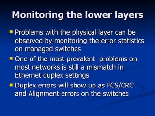 Monitoring the lower layers Problems with the physical layer can be observed by monitoring the error statistics on managed switches One of the most prevalent  problems on most networks is still a mismatch in Ethernet duplex settings Duplex errors will show up as FCS/CRC and Alignment errors on the switches 