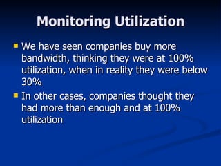 Monitoring Utilization We have seen companies buy more bandwidth, thinking they were at 100% utilization, when in reality they were below 30% In other cases, companies thought they had more than enough and at 100% utilization 