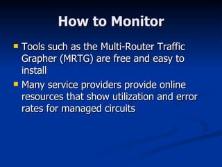 How to Monitor Tools such as the Multi-Router Traffic Grapher (MRTG) are free and easy to install Many service providers provide online resources that show utilization and error rates for managed circuits 