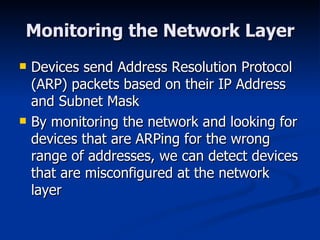 Monitoring the Network Layer Devices send Address Resolution Protocol (ARP) packets based on their IP Address and Subnet Mask By monitoring the network and looking for devices that are ARPing for the wrong range of addresses, we can detect devices that are misconfigured at the network layer 