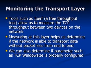 Monitoring the Transport Layer Tools such as Iperf (a free throughput tool) allow us to measure the TCP throughput between two devices on the network Measuring at this layer helps us determine if the network is able to transport data without packet loss from end to end We can also determine if parameter such as TCP Windowsize is properly configured 