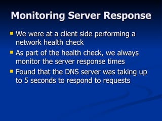 Monitoring Server Response We were at a client side performing a network health check As part of the health check, we always monitor the server response times Found that the DNS server was taking up to 5 seconds to respond to requests 