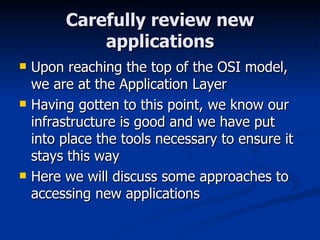 Carefully review new applications Upon reaching the top of the OSI model, we are at the Application Layer Having gotten to this point, we know our infrastructure is good and we have put into place the tools necessary to ensure it stays this way Here we will discuss some approaches to accessing new applications 