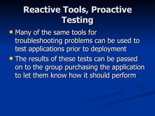 Reactive Tools, Proactive Testing Many of the same tools for troubleshooting problems can be used to test applications prior to deployment The results of these tests can be passed on to the group purchasing the application to let them know how it should perform 