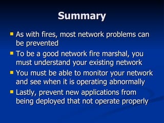 Summary As with fires, most network problems can be prevented To be a good network fire marshal, you must understand your existing network You must be able to monitor your network and see when it is operating abnormally Lastly, prevent new applications from being deployed that not operate properly 