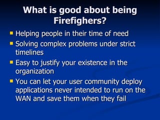 What is good about being Firefighers? Helping people in their time of need Solving complex problems under strict timelines Easy to justify your existence in the organization You can let your user community deploy applications never intended to run on the WAN and save them when they fail 