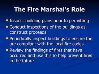 The Fire Marshal’s Role Inspect building plans prior to permitting Conduct inspections of the buildings as construct proceeds Periodically inspect buildings to ensure the are compliant with the local fire codes Review the findings of fires that have occurred and use this to help prevent fires in the future 