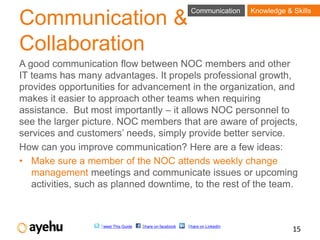 Communication      Knowledge & Skills
Communication &
Collaboration
A good communication flow between NOC members and other
IT teams has many advantages. It propels professional growth,
provides opportunities for advancement in the organization, and
makes it easier to approach other teams when requiring
assistance. But most importantly – it allows NOC personnel to
see the larger picture. NOC members that are aware of projects,
services and customers’ needs, simply provide better service.
How can you improve communication? Here are a few ideas:
• Make sure a member of the NOC attends weekly change
   management meetings and communicate issues or upcoming
   activities, such as planned downtime, to the rest of the team.



                   Tweet This Guide   Share on facebook   Share on LinkedIn
                                                                                          15
 