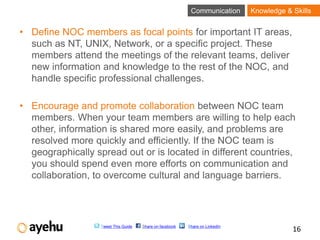 Communication      Knowledge & Skills


• Define NOC members as focal points for important IT areas,
  such as NT, UNIX, Network, or a specific project. These
  members attend the meetings of the relevant teams, deliver
  new information and knowledge to the rest of the NOC, and
  handle specific professional challenges.

• Encourage and promote collaboration between NOC team
  members. When your team members are willing to help each
  other, information is shared more easily, and problems are
  resolved more quickly and efficiently. If the NOC team is
  geographically spread out or is located in different countries,
  you should spend even more efforts on communication and
  collaboration, to overcome cultural and language barriers.




                   Tweet This Guide   Share on facebook   Share on LinkedIn
                                                                                          16
 