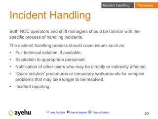 Incident handling   Processes


Incident Handling
Both NOC operators and shift managers should be familiar with the
specific process of handling incidents.
The incident handling process should cover issues such as:
• Full technical solution, if available.
• Escalation to appropriate personnel.
• Notification of other users who may be directly or indirectly affected.
• ‘Quick solution’ procedures or temporary workarounds for complex
  problems that may take longer to be resolved.
• Incident reporting.




                      Tweet This Guide   Share on facebook   Share on LinkedIn
                                                                                               20
 