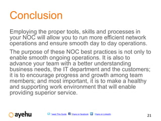 Conclusion
Employing the proper tools, skills and processes in
your NOC will allow you to run more efficient network
operations and ensure smooth day to day operations.
The purpose of these NOC best practices is not only to
enable smooth ongoing operations. It is also to
advance your team with a better understanding
business needs, the IT department and the customers;
it is to encourage progress and growth among team
members; and most important, it is to make a healthy
and supporting work environment that will enable
providing superior service.


               Tweet This Guide   Share on facebook   Share on LinkedIn
                                                                          21
 
