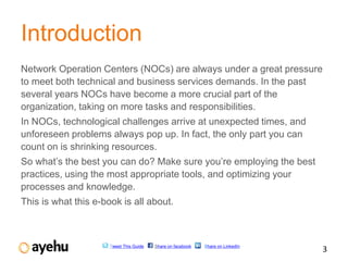Introduction
Network Operation Centers (NOCs) are always under a great pressure
to meet both technical and business services demands. In the past
several years NOCs have become a more crucial part of the
organization, taking on more tasks and responsibilities.
In NOCs, technological challenges arrive at unexpected times, and
unforeseen problems always pop up. In fact, the only part you can
count on is shrinking resources.
So what’s the best you can do? Make sure you’re employing the best
practices, using the most appropriate tools, and optimizing your
processes and knowledge.
This is what this e-book is all about.



                      Tweet This Guide   Share on facebook   Share on LinkedIn
                                                                                 3
 