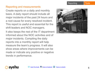 Reporting   Tools
Reporting and measurements
Create reports on a daily and monthly
basis. A daily report should include all
major incidents of the past 24 hours and
a root cause for every resolved incident.
This report is useful and essential for the
shift leaders and NOC managers.
It also keeps the rest of the IT department
informed about the NOC activities and of
major incidents. Compiling the daily
reports into a monthly report will help
measure the team’s progress. It will also
show areas where improvements can be
made or indicate any positive or negative
trends in performance.



                     Tweet This Guide   Share on facebook   Share on LinkedIn
                                                                                               6
 