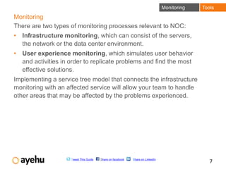Monitoring   Tools
Monitoring
There are two types of monitoring processes relevant to NOC:
• Infrastructure monitoring, which can consist of the servers,
  the network or the data center environment.
• User experience monitoring, which simulates user behavior
  and activities in order to replicate problems and find the most
  effective solutions.
Implementing a service tree model that connects the infrastructure
monitoring with an affected service will allow your team to handle
other areas that may be affected by the problems experienced.




                    Tweet This Guide   Share on facebook   Share on LinkedIn
                                                                                               7
 