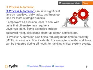 IT process automation   Tools

IT Process Automation
IT Process Automation can save significant
time on repetitive, daily tasks, and frees up
time for more strategic projects.
It empowers a Level-one team to deal with
tasks that otherwise may require a
Level-two team. Some examples include
password reset, disk space clean-up, restart services etc.
IT Process Automation also helps reducing mean time to recovery
(MTTR) in case of critical incidents. For example, specific workflows
can be triggered during off hours for handling critical system events.




                   Tweet This Guide   Share on facebook   Share on LinkedIn
                                                                                             8
 