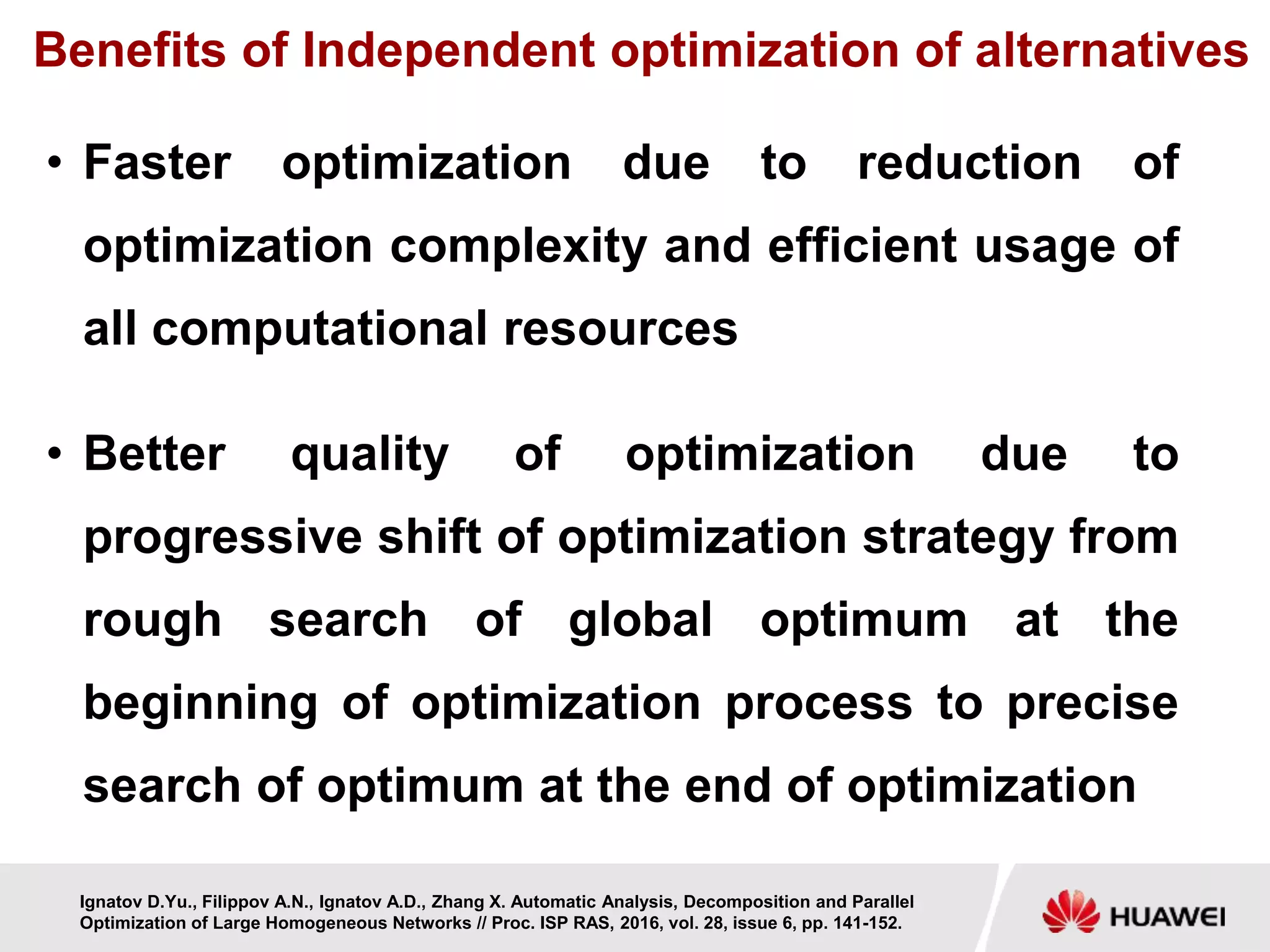 Benefits of Independent optimization of alternatives
• Faster optimization due to reduction of
optimization complexity and efficient usage of
all computational resources
• Better quality of optimization due to
progressive shift of optimization strategy from
rough search of global optimum at the
beginning of optimization process to precise
search of optimum at the end of optimization
Ignatov D.Yu., Filippov A.N., Ignatov A.D., Zhang X. Automatic Analysis, Decomposition and Parallel
Optimization of Large Homogeneous Networks // Proc. ISP RAS, 2016, vol. 28, issue 6, pp. 141-152.
 