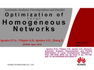 HUAWEI TECHNOLOGIES CO., LTD.
www.huawei
.com
Ignatov D.Yu., Filippov A.N., Ignatov A.D., Zhang X.
Automatic Analysis, Decomposition and Parallel
Optimization of Large Homogeneous Networks //
Proc. ISP RAS, 2016, vol. 28, issue 6, pp. 141-152.
DOI: 10.15514/ISPRAS-2016-28(6)-10
Automatic Analysis, Decomposition and Parallel
O p t i m i z a t i o n o f
L a r g e
H o m o g e n e o u s
N e t w o r k s
ISPRAS Open 2016
Ignatov D.Yu., Filippov A.N., Ignatov A.D., Zhang X.
 