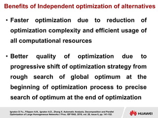 Benefits of Independent optimization of alternatives
• Faster optimization due to reduction of
optimization complexity and efficient usage of
all computational resources
• Better quality of optimization due to
progressive shift of optimization strategy from
rough search of global optimum at the
beginning of optimization process to precise
search of optimum at the end of optimization
Ignatov D.Yu., Filippov A.N., Ignatov A.D., Zhang X. Automatic Analysis, Decomposition and Parallel
Optimization of Large Homogeneous Networks // Proc. ISP RAS, 2016, vol. 28, issue 6, pp. 141-152.
 