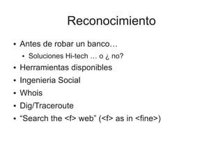 Reconocimiento
●   Antes de robar un banco…
    ●   Soluciones Hi-tech … o ¿ no?
●   Herramientas disponibles
●   Ingenieria Social
●   Whois
●   Dig/Traceroute
●   “Search the <f> web” (<f> as in <fine>)
 