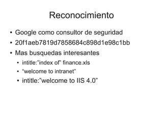 Reconocimiento
●   Google como consultor de seguridad
●   20f1aeb7819d7858684c898d1e98c1bb
●   Mas busquedas interesantes
    ●   intitle:”index of” finance.xls
    ●   “welcome to intranet”
    ●   intitle:”welcome to IIS 4.0”
 