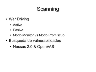 Scanning
●   War Driving
    ●   Activo
    ●   Pasivo
    ●   Modo Monitor vs Modo Promiscuo
●   Busqueda de vulnerabilidades
    ●   Nessus 2.0 & OpenVAS
 