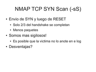 NMAP TCP SYN Scan (-sS)
●   Envio de SYN y luego de RESET
    ●   Solo 2/3 del handshake se completan
    ●   Menos paquetes
●   Somos mas sigilosos!
    ●   Es posible que la victima no lo anote en e log
●   Desventajas?
 
