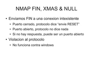 NMAP FIN, XMAS & NULL
●   Enviamos FIN a una conexion intexistente
    ●   Puerto cerrado, protocolo dice “envie RESET”
    ●   Puerto abierto, protocolo no dice nada
    ●   Si no hay respuesta, puede ser un puerto abierto
●   Violacion al protocolo
    ●   No funciona contra windows
 