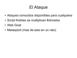 El Ataque
●   Ataques conocidos disponibles para cualquiera
●   Script Kiddies se multiplican #ohcielos
●   Web Goat
●   Metasploit (mas de esto en un rato)
 