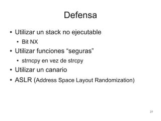 Defensa
●   Utilizar un stack no ejecutable
    ●   Bit NX
●   Utilizar funciones “seguras”
    ●   strncpy en vez de strcpy
●   Utilizar un canario
●   ASLR (Address Space Layout Randomization)



                                                27
 