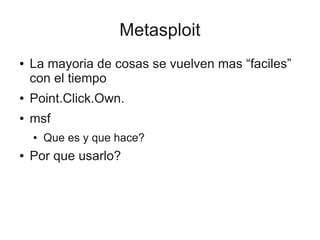 Metasploit
●   La mayoria de cosas se vuelven mas “faciles”
    con el tiempo
●   Point.Click.Own.
●   msf
    ●   Que es y que hace?
●   Por que usarlo?
 